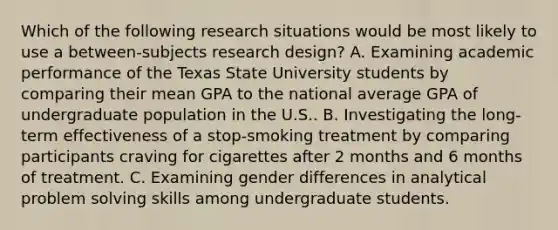 Which of the following research situations would be most likely to use a between-subjects research design? A. Examining academic performance of the Texas State University students by comparing their mean GPA to the national average GPA of undergraduate population in the U.S.. B. Investigating the long-term effectiveness of a stop-smoking treatment by comparing participants craving for cigarettes after 2 months and 6 months of treatment. C. Examining gender differences in analytical problem solving skills among undergraduate students.