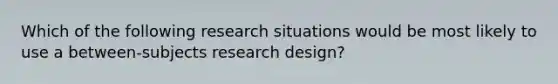 Which of the following research situations would be most likely to use a between-subjects research design?