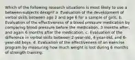 Which of the following research situations is most likely to use a between-subjects design? a. Evaluation of the development of verbal skills between age 2 and age 6 for a sample of girls. b. Evaluation of the effectiveness of a blood pressure medication by comparing blood pressure before the medication, 3 months after, and again 6 months after the medication. c. Evaluation of the difference in verbal skills between 2-year-old, 4-year-old, and 6-year-old boys. d. Evaluation of the effectiveness of an exercise program by measuring how much weight is lost during 6 months of strength training.