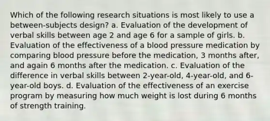 Which of the following research situations is most likely to use a between-subjects design? a. Evaluation of the development of verbal skills between age 2 and age 6 for a sample of girls. b. Evaluation of the effectiveness of a blood pressure medication by comparing blood pressure before the medication, 3 months after, and again 6 months after the medication. c. Evaluation of the difference in verbal skills between 2-year-old, 4-year-old, and 6-year-old boys. d. Evaluation of the effectiveness of an exercise program by measuring how much weight is lost during 6 months of strength training.