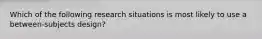 Which of the following research situations is most likely to use a between-subjects design?