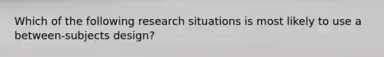 Which of the following research situations is most likely to use a between-subjects design?