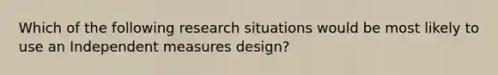 Which of the following research situations would be most likely to use an Independent measures design?