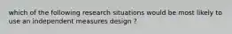 which of the following research situations would be most likely to use an independent measures design ?