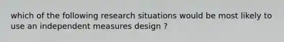 which of the following research situations would be most likely to use an independent measures design ?