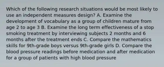 Which of the following research situations would be most likely to use an independent measures design? A. Examine the development of vocabulary as a group of children mature from age 2 to age 3 B. Examine the long term effectiveness of a stop smoking treatment by interviewing subjects 2 months and 6 months after the treatment ends C. Compare the mathematics skills for 9th-grade boys versus 9th-grade girls D. Compare the blood pressure readings before medication and after medication for a group of patients with high blood pressure