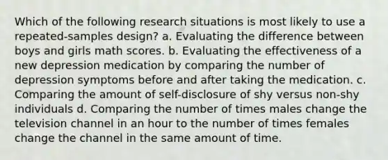 Which of the following research situations is most likely to use a repeated-samples design? a. Evaluating the difference between boys and girls math scores. b. Evaluating the effectiveness of a new depression medication by comparing the number of depression symptoms before and after taking the medication. c. Comparing the amount of self-disclosure of shy versus non-shy individuals d. Comparing the number of times males change the television channel in an hour to the number of times females change the channel in the same amount of time.