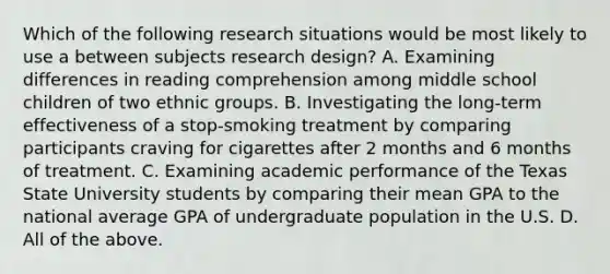 Which of the following research situations would be most likely to use a between subjects research design? A. Examining differences in reading comprehension among middle school children of two ethnic groups. B. Investigating the long-term effectiveness of a stop-smoking treatment by comparing participants craving for cigarettes after 2 months and 6 months of treatment. C. Examining academic performance of the Texas State University students by comparing their mean GPA to the national average GPA of undergraduate population in the U.S. D. All of the above.