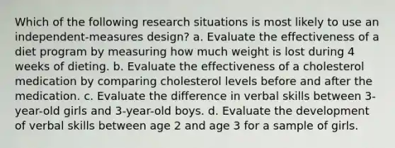 Which of the following research situations is most likely to use an independent-measures design? a. Evaluate the effectiveness of a diet program by measuring how much weight is lost during 4 weeks of dieting. b. Evaluate the effectiveness of a cholesterol medication by comparing cholesterol levels before and after the medication. c. Evaluate the difference in verbal skills between 3-year-old girls and 3-year-old boys. d. Evaluate the development of verbal skills between age 2 and age 3 for a sample of girls.