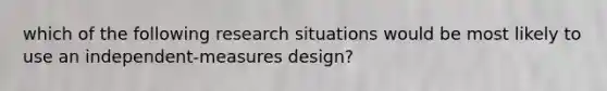 which of the following research situations would be most likely to use an independent-measures design?