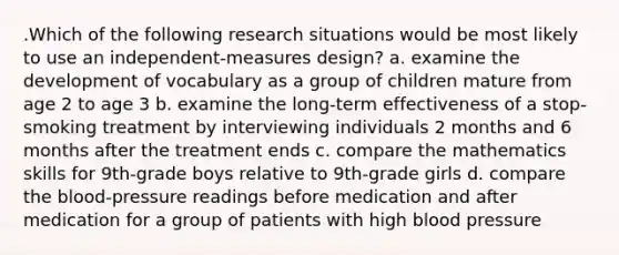 .Which of the following research situations would be most likely to use an independent-measures design? a. examine the development of vocabulary as a group of children mature from age 2 to age 3 b. examine the long-term effectiveness of a stop-smoking treatment by interviewing individuals 2 months and 6 months after the treatment ends c. compare the mathematics skills for 9th-grade boys relative to 9th-grade girls d. compare <a href='https://www.questionai.com/knowledge/k7oXMfj7lk-the-blood' class='anchor-knowledge'>the blood</a>-pressure readings before medication and after medication for a group of patients with high <a href='https://www.questionai.com/knowledge/kD0HacyPBr-blood-pressure' class='anchor-knowledge'>blood pressure</a>