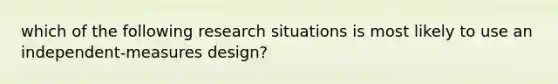 which of the following research situations is most likely to use an independent-measures design?