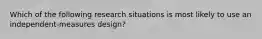 Which of the following research situations is most likely to use an independent-measures design?