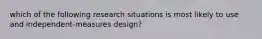 which of the following research situations is most likely to use and independent-measures design?