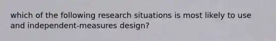 which of the following research situations is most likely to use and independent-measures design?