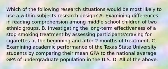 Which of the following research situations would be most likely to use a within-subjects research design? A. Examining differences in reading comprehension among middle school children of two ethnic groups. B. Investigating the long-term effectiveness of a stop-smoking treatment by assessing participants'craving for cigarettes at the beginning and after 2 months of treatment. C. Examining academic performance of the Texas State University students by comparing their mean GPA to the national average GPA of undergraduate population in the U.S. D. All of the above.