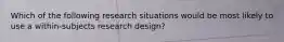 Which of the following research situations would be most likely to use a within-subjects research design?