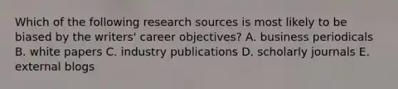 Which of the following research sources is most likely to be biased by the writers' career objectives? A. business periodicals B. white papers C. industry publications D. scholarly journals E. external blogs