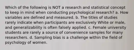 Which of the following is NOT a research and statistical concept to keep in mind when conducting psychological research? a. How variables are defined and measured. b. The titles of studies rarely indicate when participants are exclusively White or male, and generalizability is often falsely applied. c. Female university students are rarely a source of convenience samples for many researchers. d. Sampling bias is a challenge within the field of psychology of women.