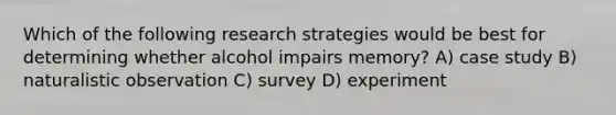 Which of the following research strategies would be best for determining whether alcohol impairs memory? A) case study B) naturalistic observation C) survey D) experiment