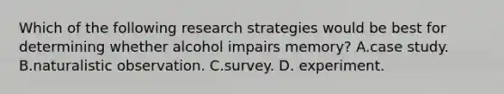 Which of the following research strategies would be best for determining whether alcohol impairs memory? A.case study. B.naturalistic observation. C.survey. D. experiment.