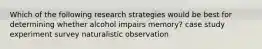 Which of the following research strategies would be best for determining whether alcohol impairs memory? case study experiment survey naturalistic observation