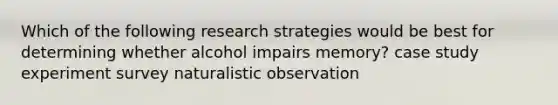 Which of the following research strategies would be best for determining whether alcohol impairs memory? case study experiment survey naturalistic observation