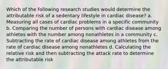 Which of the following research studies would determine the attributable risk of a sedentary lifestyle in cardiac disease? a. Measuring all cases of cardiac problems in a specific community b. Comparing the number of persons with cardiac disease among athletes with the number among nonathletes in a community c. Subtracting the rate of cardiac disease among athletes from the rate of cardiac disease among nonathletes d. Calculating the relative risk and then subtracting the attack rate to determine the attributable risk