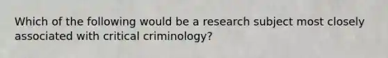 Which of the following would be a research subject most closely associated with critical criminology?