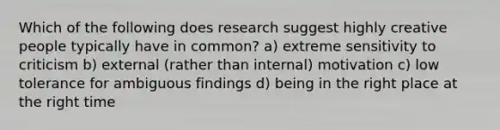 Which of the following does research suggest highly creative people typically have in common? a) extreme sensitivity to criticism b) external (rather than internal) motivation c) low tolerance for ambiguous findings d) being in the right place at the right time