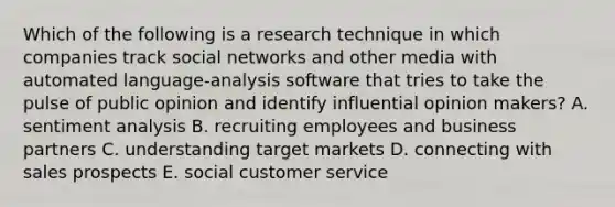 Which of the following is a research technique in which companies track social networks and other media with automated​ language-analysis software that tries to take the pulse of public opinion and identify influential opinion​ makers? A. sentiment analysis B. recruiting employees and business partners C. understanding target markets D. connecting with sales prospects E. social customer service