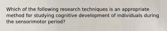 Which of the following research techniques is an appropriate method for studying cognitive development of individuals during the sensorimotor period?