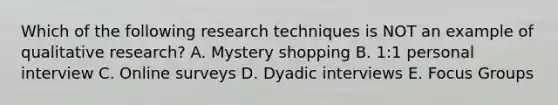 Which of the following research techniques is NOT an example of qualitative research? A. Mystery shopping B. 1:1 personal interview C. Online surveys D. Dyadic interviews E. Focus Groups