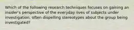 Which of the following research techniques focuses on gaining an insider's perspective of the everyday lives of subjects under investigation, often dispelling stereotypes about the group being investigated?