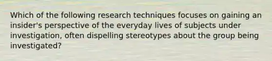 Which of the following research techniques focuses on gaining an insider's perspective of the everyday lives of subjects under investigation, often dispelling stereotypes about the group being investigated?