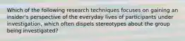 Which of the following research techniques focuses on gaining an insider's perspective of the everyday lives of participants under investigation, which often dispels stereotypes about the group being investigated?