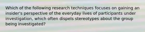 Which of the following research techniques focuses on gaining an insider's perspective of the everyday lives of participants under investigation, which often dispels stereotypes about the group being investigated?