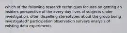 Which of the following research techniques focuses on getting an insiders perspective of the every day lives of subjects under investigation, often dispelling stereotypes about the group being investigated? participation observation surveys analysis of existing data experiments