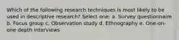 Which of the following research techniques is most likely to be used in descriptive research? Select one: a. Survey questionnaire b. Focus group c. Observation study d. Ethnography e. One-on-one depth interviews