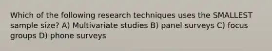 Which of the following research techniques uses the SMALLEST sample size? A) Multivariate studies B) panel surveys C) focus groups D) phone surveys