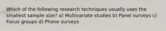 Which of the following research techniques usually uses the smallest sample size? a) Multivariate studies b) Panel surveys c) Focus groups d) Phone surveys