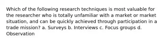 Which of the following research techniques is most valuable for the researcher who is totally unfamiliar with a market or market situation, and can be quickly achieved through participation in a trade mission? a. Surveys b. Interviews c. Focus groups d. Observation