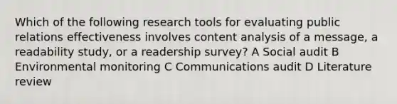 Which of the following research tools for evaluating public relations effectiveness involves content analysis of a message, a readability study, or a readership survey? A Social audit B Environmental monitoring C Communications audit D Literature review