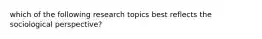 which of the following research topics best reflects the sociological perspective?