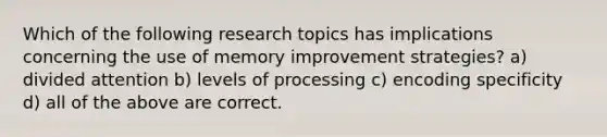 Which of the following research topics has implications concerning the use of memory improvement strategies? a) divided attention b) levels of processing c) encoding specificity d) all of the above are correct.