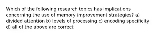 Which of the following research topics has implications concerning the use of memory improvement strategies? a) divided attention b) levels of processing c) encoding specificity d) all of the above are correct