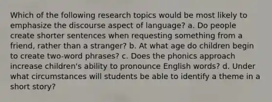 Which of the following research topics would be most likely to emphasize the discourse aspect of language? a. Do people create shorter sentences when requesting something from a friend, rather than a stranger? b. At what age do children begin to create two-word phrases? c. Does the phonics approach increase children's ability to pronounce English words? d. Under what circumstances will students be able to identify a theme in a short story?