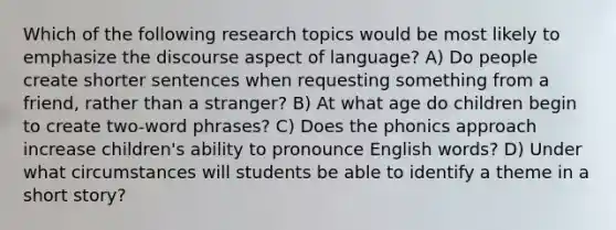 Which of the following research topics would be most likely to emphasize the discourse aspect of language? A) Do people create shorter sentences when requesting something from a friend, rather than a stranger? B) At what age do children begin to create two-word phrases? C) Does the phonics approach increase children's ability to pronounce English words? D) Under what circumstances will students be able to identify a theme in a short story?