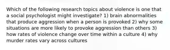 Which of the following research topics about violence is one that a social psychologist might investigate? 1) brain abnormalities that produce aggression when a person is provoked 2) why some situations are more likely to provoke aggression than others 3) how rates of violence change over time within a culture 4) why murder rates vary across cultures