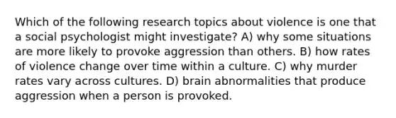 Which of the following research topics about violence is one that a social psychologist might investigate? A) why some situations are more likely to provoke aggression than others. B) how rates of violence change over time within a culture. C) why murder rates vary across cultures. D) brain abnormalities that produce aggression when a person is provoked.